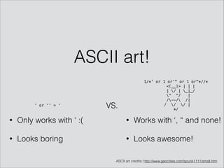 ASCII art!
VS.‘ or ‘’ = ‘
• Only works with ‘ :(
• Looks boring
1/*’ or 1 or’“ or 1 or“*//* 
<(__)> | | |
| / | _|_/
^ ^/ |
/--/ /|
/ / / | 
*/
• Works with ‘, “ and none!
• Looks awesome!
ASCII art credits: http://www.geocities.com/spunk1111/small.htm
 
