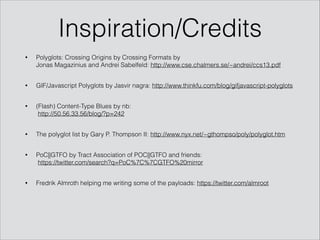 Inspiration/Credits
• Polyglots: Crossing Origins by Crossing Formats by 
Jonas Magazinius and Andrei Sabelfeld: http://www.cse.chalmers.se/~andrei/ccs13.pdf
• GIF/Javascript Polyglots by Jasvir nagra: http://www.thinkfu.com/blog/gifjavascript-polyglots
• (Flash) Content-Type Blues by nb: 
http://50.56.33.56/blog/?p=242
• The polyglot list by Gary P. Thompson II: http://www.nyx.net/~gthompso/poly/polyglot.htm
• PoC||GTFO by Tract Association of POC||GTFO and friends: 
https://twitter.com/search?q=PoC%7C%7CGTFO%20mirror
• Fredrik Almroth helping me writing some of the payloads: https://twitter.com/almroot
 