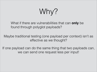 What if there are vulnerabilities that can only be
found through polyglot payloads?
Maybe traditional testing (one payload per context) isn’t as
effective as we thought?
If one payload can do the same thing that two payloads can,
we can send one request less per input!
Why?
 