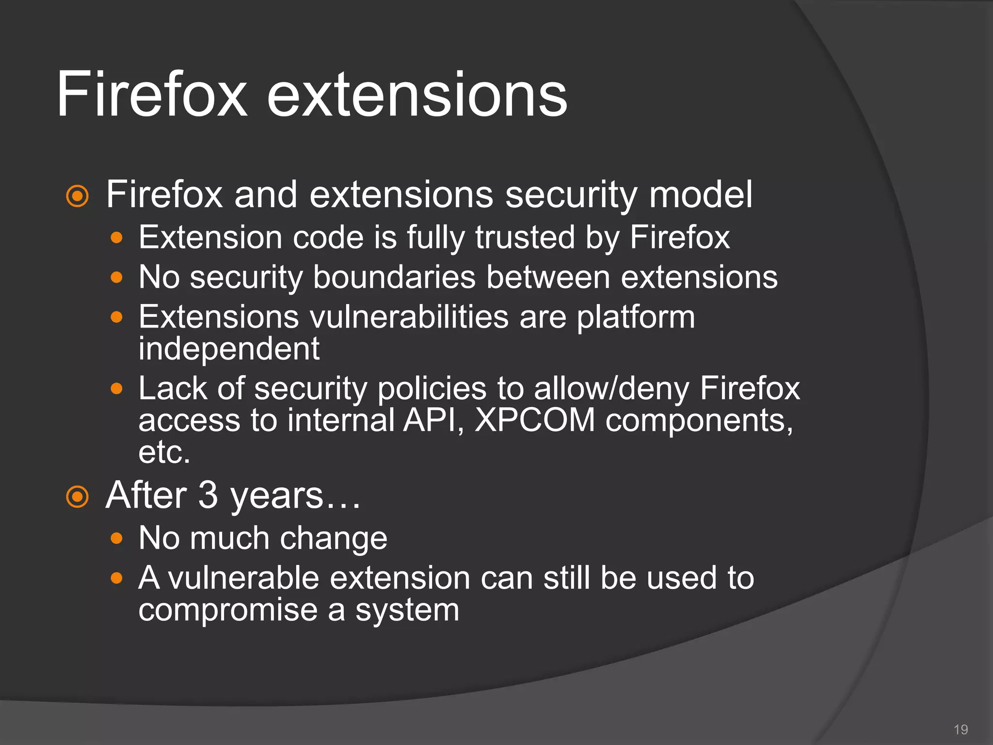 Firefox extensions
 Firefox and extensions security model
 Extension code is fully trusted by Firefox
 No security boundaries between extensions
 Extensions vulnerabilities are platform
independent
 Lack of security policies to allow/deny Firefox
access to internal API, XPCOM components,
etc.
 After 3 years…
 No much change
 A vulnerable extension can still be used to
compromise a system
19
 
