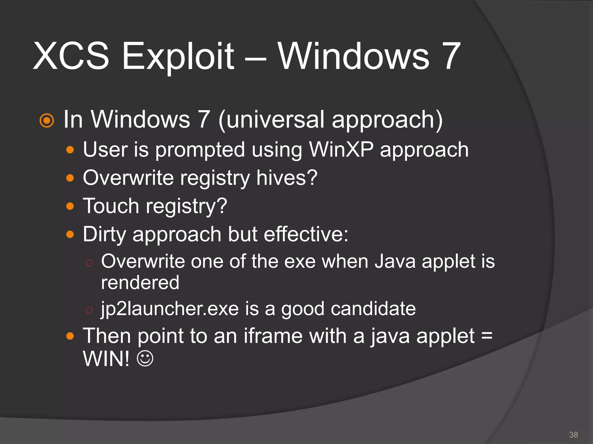 XCS Exploit – Windows 7
 In Windows 7 (universal approach)
 User is prompted using WinXP approach
 Overwrite registry hives?
 Touch registry?
 Dirty approach but effective:
○ Overwrite one of the exe when Java applet is
rendered
○ jp2launcher.exe is a good candidate
 Then point to an iframe with a java applet =
WIN! 
38
 