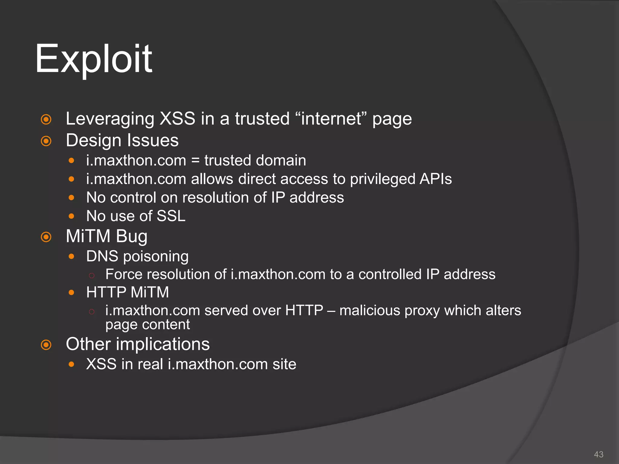 Exploit
 Leveraging XSS in a trusted “internet” page
 Design Issues
 i.maxthon.com = trusted domain
 i.maxthon.com allows direct access to privileged APIs
 No control on resolution of IP address
 No use of SSL
 MiTM Bug
 DNS poisoning
○ Force resolution of i.maxthon.com to a controlled IP address
 HTTP MiTM
○ i.maxthon.com served over HTTP – malicious proxy which alters
page content
 Other implications
 XSS in real i.maxthon.com site
43
 