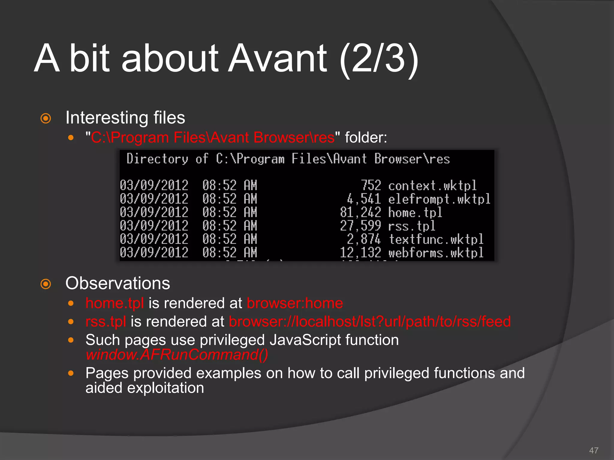 A bit about Avant (2/3)
 Interesting files
 "C:Program FilesAvant Browserres" folder:
 Observations
 home.tpl is rendered at browser:home
 rss.tpl is rendered at browser://localhost/lst?url/path/to/rss/feed
 Such pages use privileged JavaScript function
window.AFRunCommand()
 Pages provided examples on how to call privileged functions and
aided exploitation
47
 
