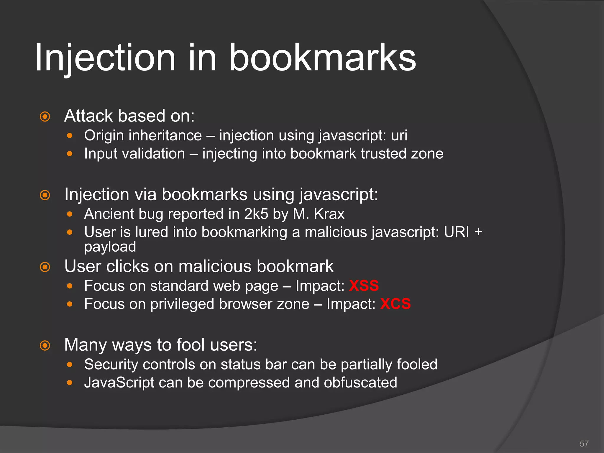 Injection in bookmarks
 Attack based on:
 Origin inheritance – injection using javascript: uri
 Input validation – injecting into bookmark trusted zone
 Injection via bookmarks using javascript:
 Ancient bug reported in 2k5 by M. Krax
 User is lured into bookmarking a malicious javascript: URI +
payload
 User clicks on malicious bookmark
 Focus on standard web page – Impact: XSS
 Focus on privileged browser zone – Impact: XCS
 Many ways to fool users:
 Security controls on status bar can be partially fooled
 JavaScript can be compressed and obfuscated
57
 