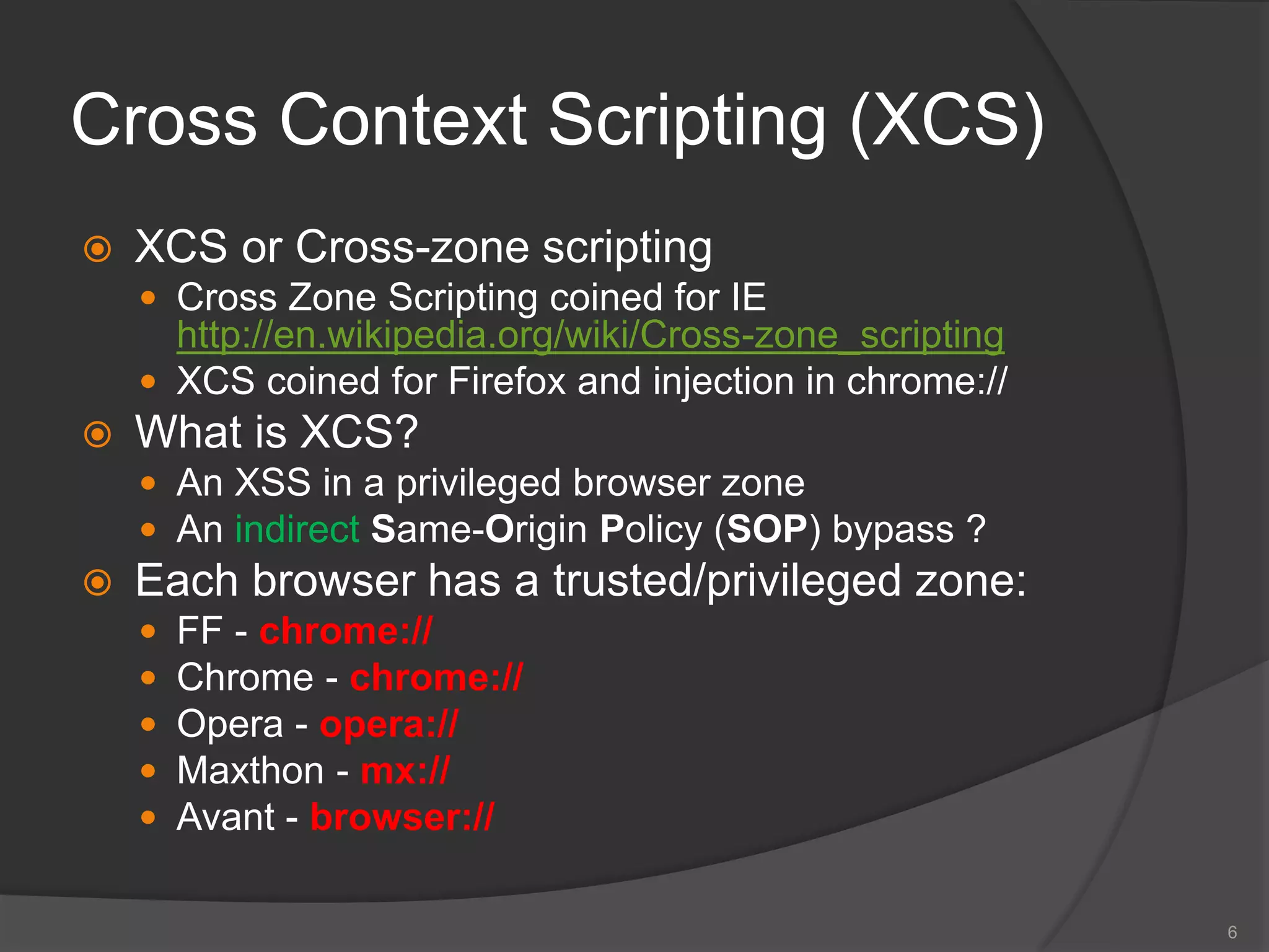 Cross Context Scripting (XCS)
 XCS or Cross-zone scripting
 Cross Zone Scripting coined for IE
http://en.wikipedia.org/wiki/Cross-zone_scripting
 XCS coined for Firefox and injection in chrome://
 What is XCS?
 An XSS in a privileged browser zone
 An indirect Same-Origin Policy (SOP) bypass ?
 Each browser has a trusted/privileged zone:
 FF - chrome://
 Chrome - chrome://
 Opera - opera://
 Maxthon - mx://
 Avant - browser://
6
 