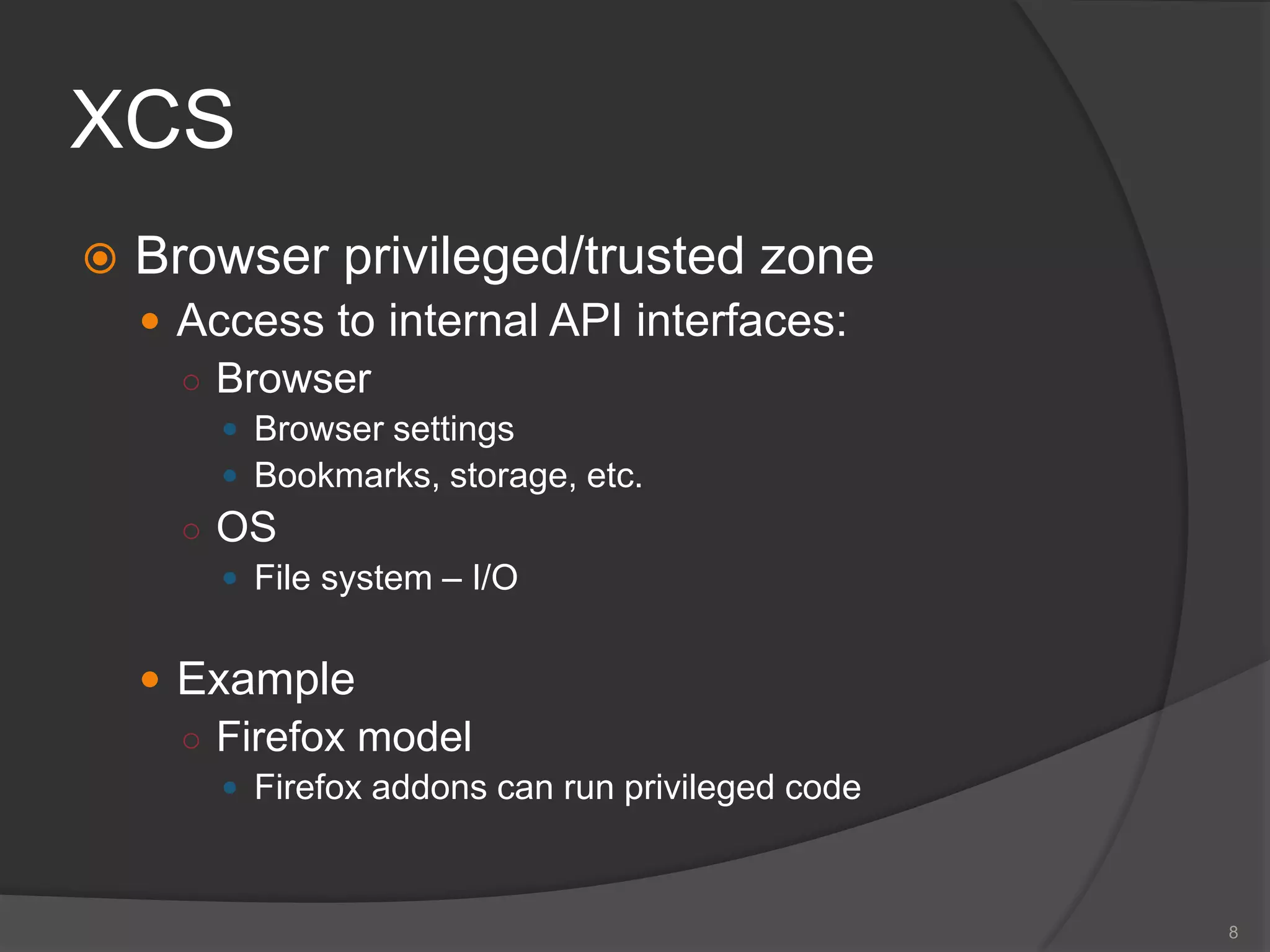 XCS
 Browser privileged/trusted zone
 Access to internal API interfaces:
○ Browser
 Browser settings
 Bookmarks, storage, etc.
○ OS
 File system – I/O
 Example
○ Firefox model
 Firefox addons can run privileged code
8
 