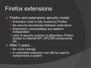 Firefox extensions
 Firefox and extensions security model
 Extension code is fully trusted by Firefox
 No security boundaries between extensions
 Extensions vulnerabilities are platform
independent
 Lack of security policies to allow/deny Firefox
access to internal API, XPCOM components,
etc.
 After 3 years…
 No much change
 A vulnerable extension can still be used to
compromise a system
19
 