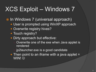 XCS Exploit – Windows 7
 In Windows 7 (universal approach)
 User is prompted using WinXP approach
 Overwrite registry hives?
 Touch registry?
 Dirty approach but effective:
○ Overwrite one of the exe when Java applet is
rendered
○ jp2launcher.exe is a good candidate
 Then point to an iframe with a java applet =
WIN! 
38
 