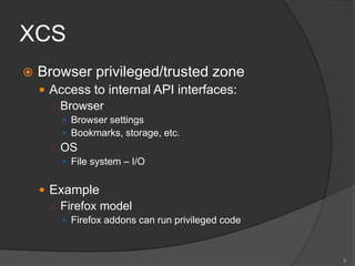 XCS
 Browser privileged/trusted zone
 Access to internal API interfaces:
○ Browser
 Browser settings
 Bookmarks, storage, etc.
○ OS
 File system – I/O
 Example
○ Firefox model
 Firefox addons can run privileged code
8
 