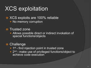 XCS exploitation
 XCS exploits are 100% reliable
 No memory corruption
 Trusted zone
 Allows possible direct or indirect invokation of
special functions/objects
 Challenge
 1st - find injection point in trusted zone
 2nd - make use of privileged functions/object to
achieve code execution
12
 