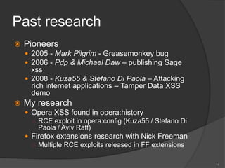 Past research
 Pioneers
 2005 - Mark Pilgrim - Greasemonkey bug
 2006 - Pdp & Michael Daw – publishing Sage
xss
 2008 - Kuza55 & Stefano Di Paola – Attacking
rich internet applications – Tamper Data XSS
demo
 My research
 Opera XSS found in opera:history
○ RCE exploit in opera:config (Kuza55 / Stefano Di
Paola / Aviv Raff)
 Firefox extensions research with Nick Freeman
○ Multiple RCE exploits released in FF extensions
14
 