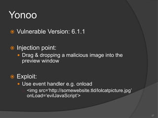 Yonoo
 Vulnerable Version: 6.1.1
 Injection point:
 Drag & dropping a malicious image into the
preview window
 Exploit:
 Use event handler e.g. onload
○ <img src=‘http://somewebsite.tld/lolcatpicture.jpg’
onLoad=‘evilJavaScript’>
27
 