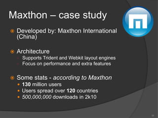 Maxthon – case study
 Developed by: Maxthon International
(China)
 Architecture
○ Supports Trident and Webkit layout engines
○ Focus on performance and extra features
 Some stats - according to Maxthon
 130 million users
 Users spread over 120 countries
 500,000,000 downloads in 2k10
33
 