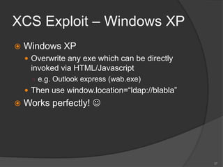 XCS Exploit – Windows XP
 Windows XP
 Overwrite any exe which can be directly
invoked via HTML/Javascript
○ e.g. Outlook express (wab.exe)
 Then use window.location=“ldap://blabla”
 Works perfectly! 
37
 