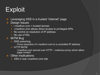 Exploit
 Leveraging XSS in a trusted “internet” page
 Design Issues
 i.maxthon.com = trusted domain
 i.maxthon.com allows direct access to privileged APIs
 No control on resolution of IP address
 No use of SSL
 MiTM Bug
 DNS poisoning
○ Force resolution of i.maxthon.com to a controlled IP address
 HTTP MiTM
○ i.maxthon.com served over HTTP – malicious proxy which alters
page content
 Other implications
 XSS in real i.maxthon.com site
43
 