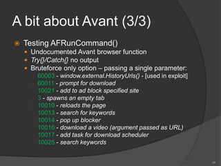 A bit about Avant (3/3)
 Testing AFRunCommand()
 Undocumented Avant browser function
 Try{}/Catch{} no output
 Bruteforce only option – passing a single parameter:
○ 60003 - window.external.HistoryUrls() - [used in exploit]
○ 60011 - prompt for download
○ 10021 - add to ad block specified site
○ 3 - spawns an empty tab
○ 10010 - reloads the page
○ 10013 - search for keywords
○ 10014 - pop up blocker
○ 10016 - download a video (argument passed as URL)
○ 10017 - add task for download scheduler
○ 10025 - search keywords
48
 