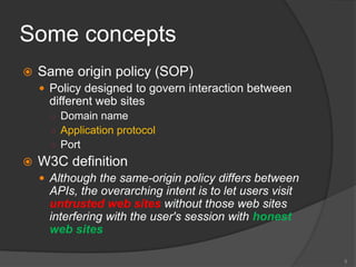 Some concepts
 Same origin policy (SOP)
 Policy designed to govern interaction between
different web sites
○ Domain name
○ Application protocol
○ Port
 W3C definition
 Although the same-origin policy differs between
APIs, the overarching intent is to let users visit
untrusted web sites without those web sites
interfering with the user's session with honest
web sites
5
 