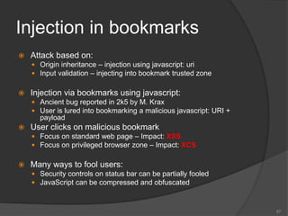 Injection in bookmarks
 Attack based on:
 Origin inheritance – injection using javascript: uri
 Input validation – injecting into bookmark trusted zone
 Injection via bookmarks using javascript:
 Ancient bug reported in 2k5 by M. Krax
 User is lured into bookmarking a malicious javascript: URI +
payload
 User clicks on malicious bookmark
 Focus on standard web page – Impact: XSS
 Focus on privileged browser zone – Impact: XCS
 Many ways to fool users:
 Security controls on status bar can be partially fooled
 JavaScript can be compressed and obfuscated
57
 