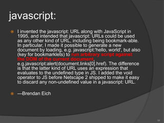 javascript:
 I invented the javascript: URL along with JavaScript in
1995, and intended that javascript: URLs could be used
as any other kind of URL, including being bookmark-able.
In particular, I made it possible to generate a new
document by loading, e.g. javascript:'hello, world', but also
(key for bookmarklets) to run arbitrary script against
the DOM of the current document,
e.g.javascript:alert(document.links[0].href). The difference
is that the latter kind of URL uses an expression that
evaluates to the undefined type in JS. I added the void
operator to JS before Netscape 2 shipped to make it easy
to discard any non-undefined value in a javascript: URL.
 —Brendan Eich
58
 