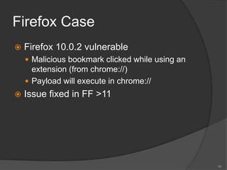 Firefox Case
 Firefox 10.0.2 vulnerable
 Malicious bookmark clicked while using an
extension (from chrome://)
 Payload will execute in chrome://
 Issue fixed in FF >11
59
 