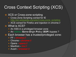 Cross Context Scripting (XCS)
 XCS or Cross-zone scripting
 Cross Zone Scripting coined for IE
http://en.wikipedia.org/wiki/Cross-zone_scripting
 XCS coined for Firefox and injection in chrome://
 What is XCS?
 An XSS in a privileged browser zone
 An indirect Same-Origin Policy (SOP) bypass ?
 Each browser has a trusted/privileged zone:
 FF - chrome://
 Chrome - chrome://
 Opera - opera://
 Maxthon - mx://
 Avant - browser://
6
 
