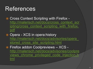References
 Cross Context Scripting with Firefox -
http://malerisch.net/docs/cross_context_scr
ipting/cross_context_scripting_with_firefox.
pdf
 Opera - XCS in opera:history
http://malerisch.net/docs/advisories/opera_
stored_cross_site_scripting.html
 Firefox addon Coolpreviews – XCS -
http://malerisch.net/docs/advisories/coolpre
views_chrome_privileged_code_injection.h
tml
68
 