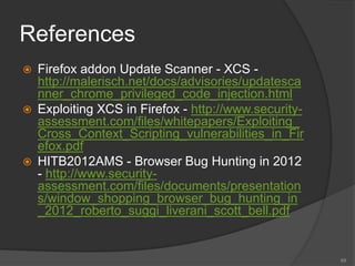 References
 Firefox addon Update Scanner - XCS -
http://malerisch.net/docs/advisories/updatesca
nner_chrome_privileged_code_injection.html
 Exploiting XCS in Firefox - http://www.security-
assessment.com/files/whitepapers/Exploiting_
Cross_Context_Scripting_vulnerabilities_in_Fir
efox.pdf
 HITB2012AMS - Browser Bug Hunting in 2012
- http://www.security-
assessment.com/files/documents/presentation
s/window_shopping_browser_bug_hunting_in
_2012_roberto_suggi_liverani_scott_bell.pdf
69
 