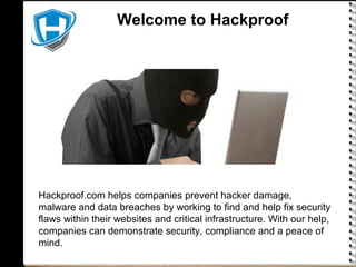 Welcome to HackproofWelcome to Hackproof
Hackproof.com helps companies prevent hacker damage,
malware and data breaches by working to find and help fix security
flaws within their websites and critical infrastructure. With our help,
companies can demonstrate security, compliance and a peace of
mind.
 
