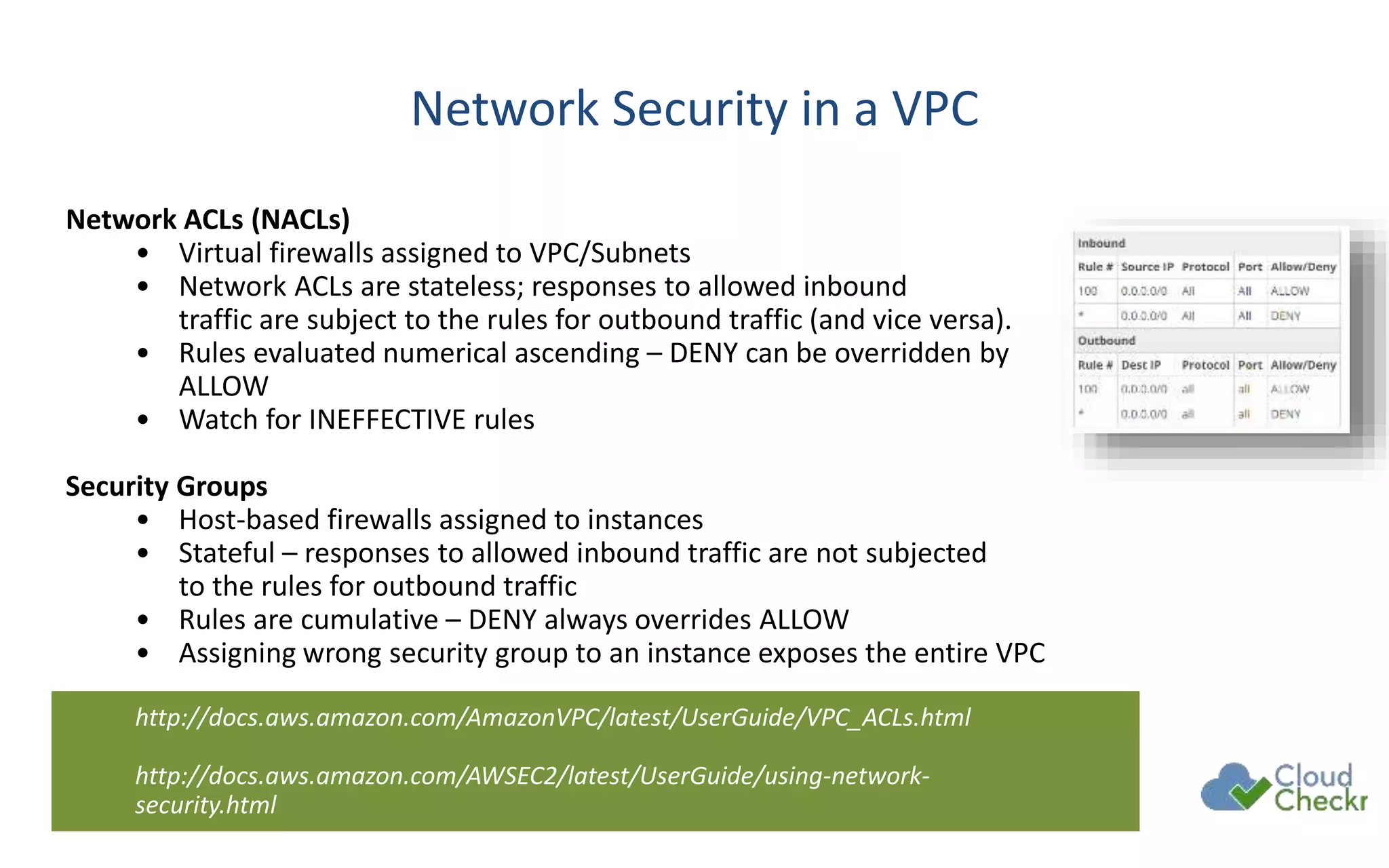Network Security in a VPC
Network ACLs (NACLs)
• Virtual firewalls assigned to VPC/Subnets
• Network ACLs are stateless; responses to allowed inbound
traffic are subject to the rules for outbound traffic (and vice versa).
• Rules evaluated numerical ascending – DENY can be overridden by
ALLOW
• Watch for INEFFECTIVE rules
Security Groups
• Host-based firewalls assigned to instances
• Stateful – responses to allowed inbound traffic are not subjected
to the rules for outbound traffic
• Rules are cumulative – DENY always overrides ALLOW
• Assigning wrong security group to an instance exposes the entire VPC
http://docs.aws.amazon.com/AmazonVPC/latest/UserGuide/VPC_ACLs.html
http://docs.aws.amazon.com/AWSEC2/latest/UserGuide/using-network-
security.html
 