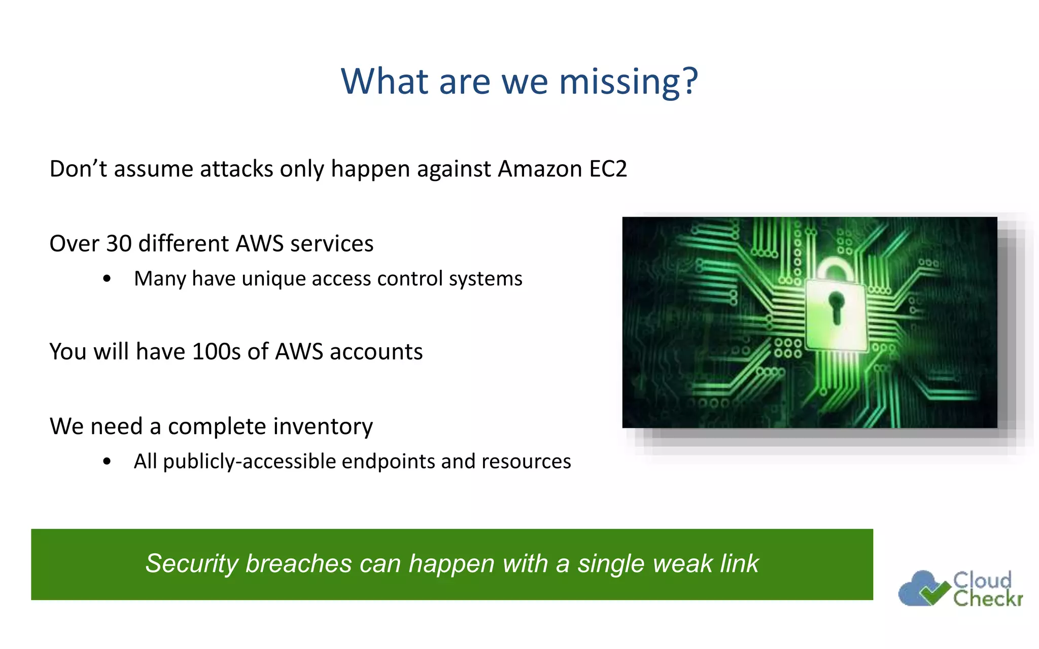 What are we missing?
Don’t assume attacks only happen against Amazon EC2
Over 30 different AWS services
• Many have unique access control systems
You will have 100s of AWS accounts
We need a complete inventory
• All publicly-accessible endpoints and resources
Security breaches can happen with a single weak link
 