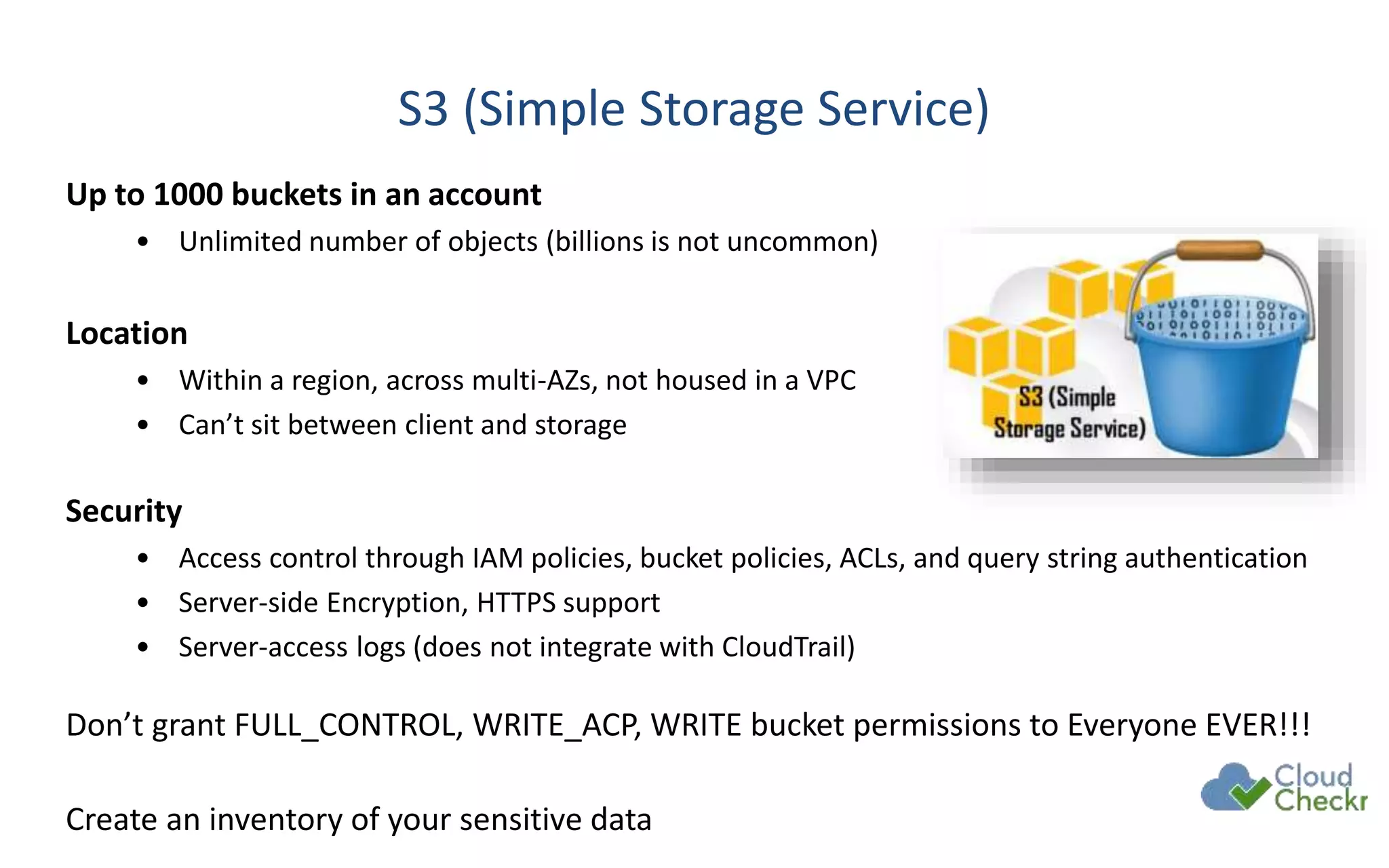 S3 (Simple Storage Service)
Up to 1000 buckets in an account
• Unlimited number of objects (billions is not uncommon)
Location
• Within a region, across multi-AZs, not housed in a VPC
• Can’t sit between client and storage
Security
• Access control through IAM policies, bucket policies, ACLs, and query string authentication
• Server-side Encryption, HTTPS support
• Server-access logs (does not integrate with CloudTrail)
Don’t grant FULL_CONTROL, WRITE_ACP, WRITE bucket permissions to Everyone EVER!!!
Create an inventory of your sensitive data
 
