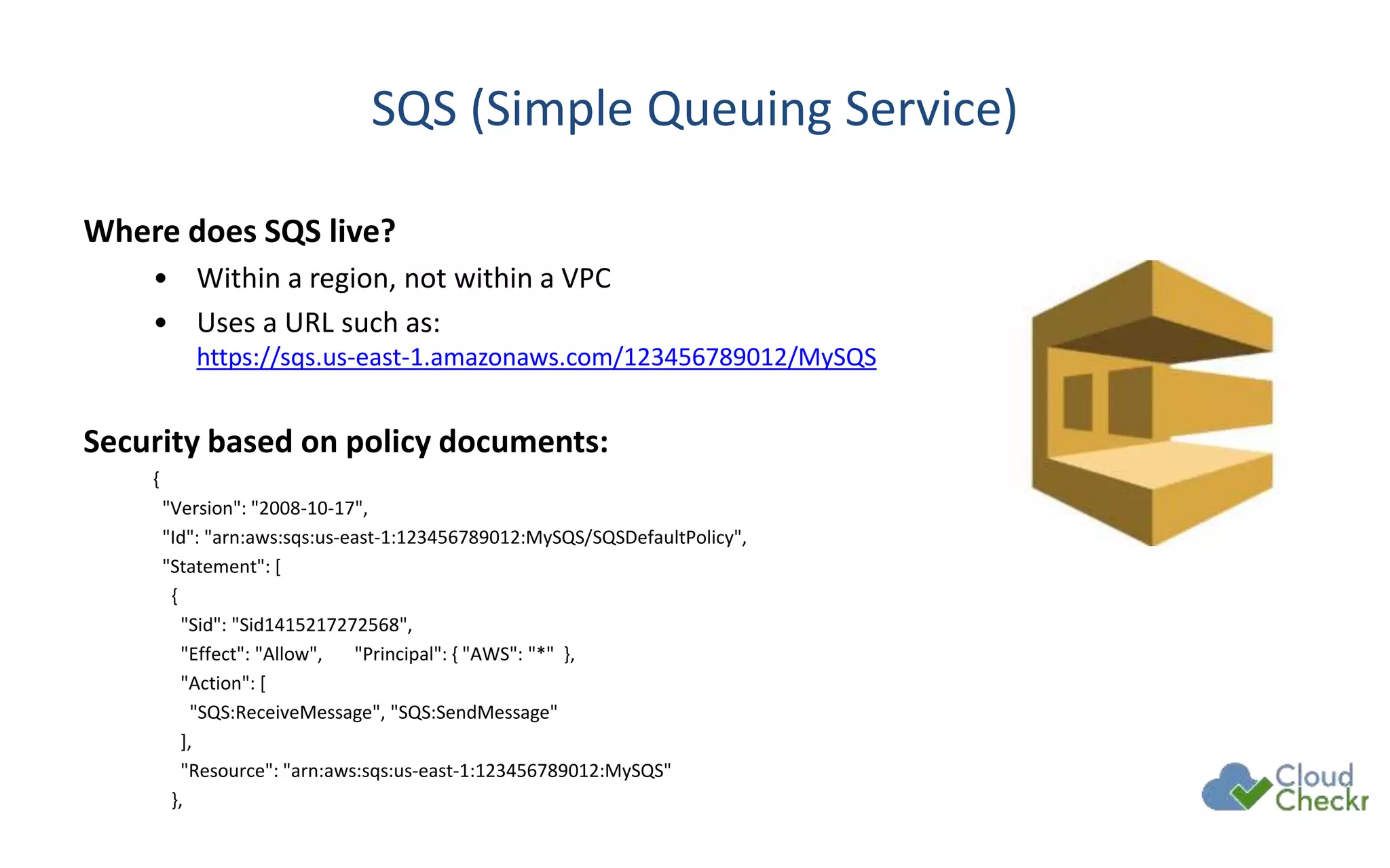 SQS (Simple Queuing Service)
Where does SQS live?
• Within a region, not within a VPC
• Uses a URL such as:
https://sqs.us-east-1.amazonaws.com/123456789012/MySQS
Security based on policy documents:
{
"Version": "2008-10-17",
"Id": "arn:aws:sqs:us-east-1:123456789012:MySQS/SQSDefaultPolicy",
"Statement": [
{
"Sid": "Sid1415217272568",
"Effect": "Allow", "Principal": { "AWS": "*" },
"Action": [
"SQS:ReceiveMessage", "SQS:SendMessage"
],
"Resource": "arn:aws:sqs:us-east-1:123456789012:MySQS"
},
 