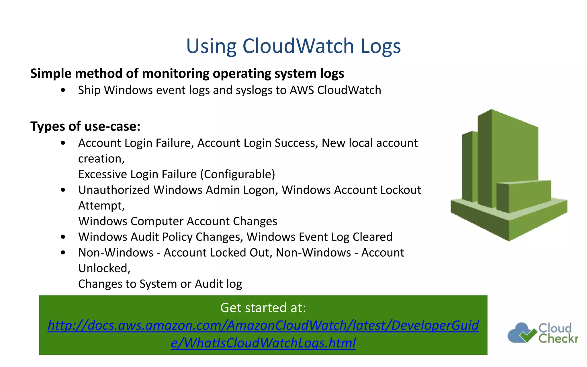 Using CloudWatch Logs
Simple method of monitoring operating system logs
• Ship Windows event logs and syslogs to AWS CloudWatch
Types of use-case:
• Account Login Failure, Account Login Success, New local account
creation,
Excessive Login Failure (Configurable)
• Unauthorized Windows Admin Logon, Windows Account Lockout
Attempt,
Windows Computer Account Changes
• Windows Audit Policy Changes, Windows Event Log Cleared
• Non-Windows - Account Locked Out, Non-Windows - Account
Unlocked,
Changes to System or Audit log
Get started at:
http://docs.aws.amazon.com/AmazonCloudWatch/latest/DeveloperGuid
e/WhatIsCloudWatchLogs.html
 
