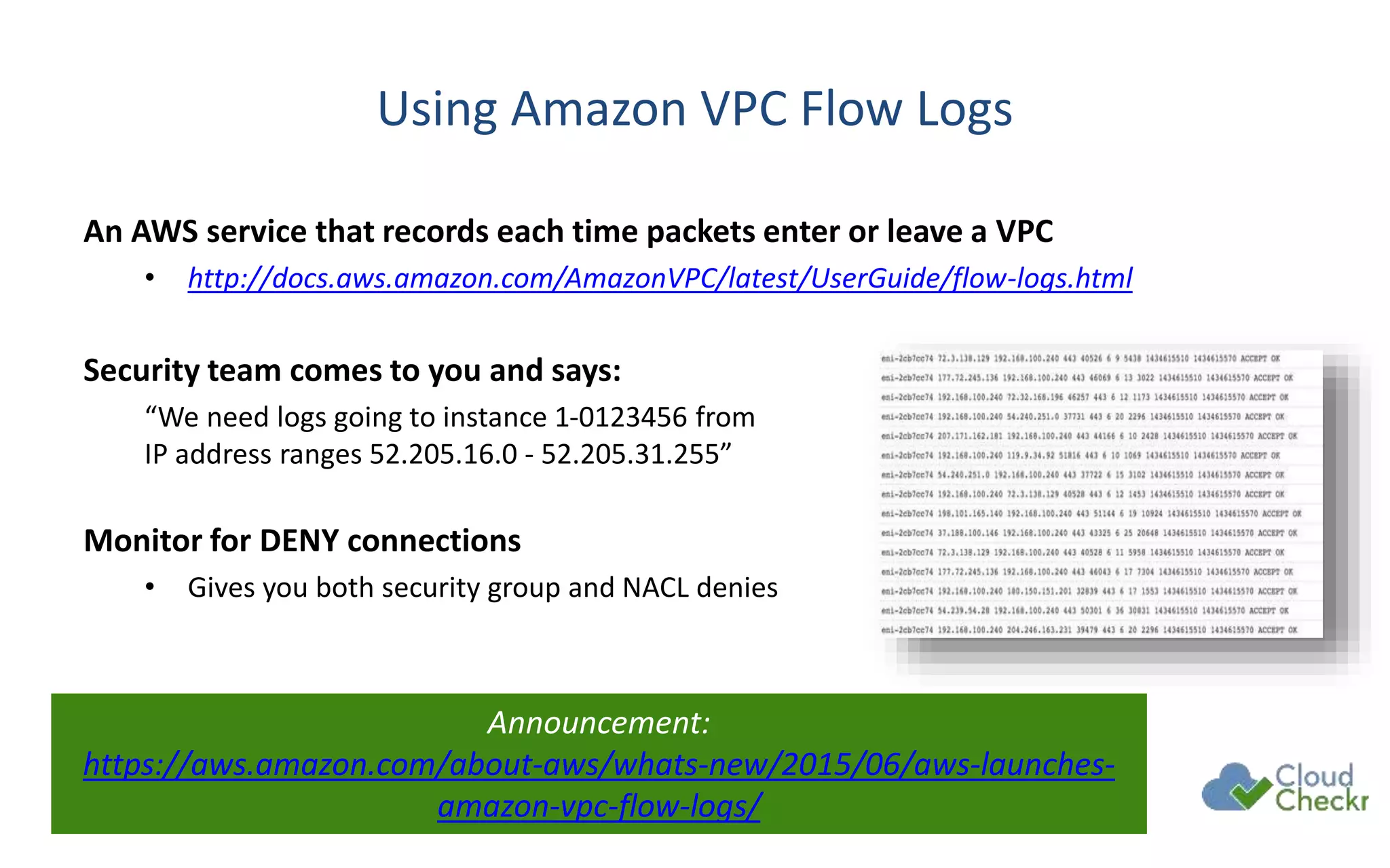 Using Amazon VPC Flow Logs
An AWS service that records each time packets enter or leave a VPC
• http://docs.aws.amazon.com/AmazonVPC/latest/UserGuide/flow-logs.html
Security team comes to you and says:
“We need logs going to instance 1-0123456 from
IP address ranges 52.205.16.0 - 52.205.31.255”
Monitor for DENY connections
• Gives you both security group and NACL denies
Announcement:
https://aws.amazon.com/about-aws/whats-new/2015/06/aws-launches-
amazon-vpc-flow-logs/
 