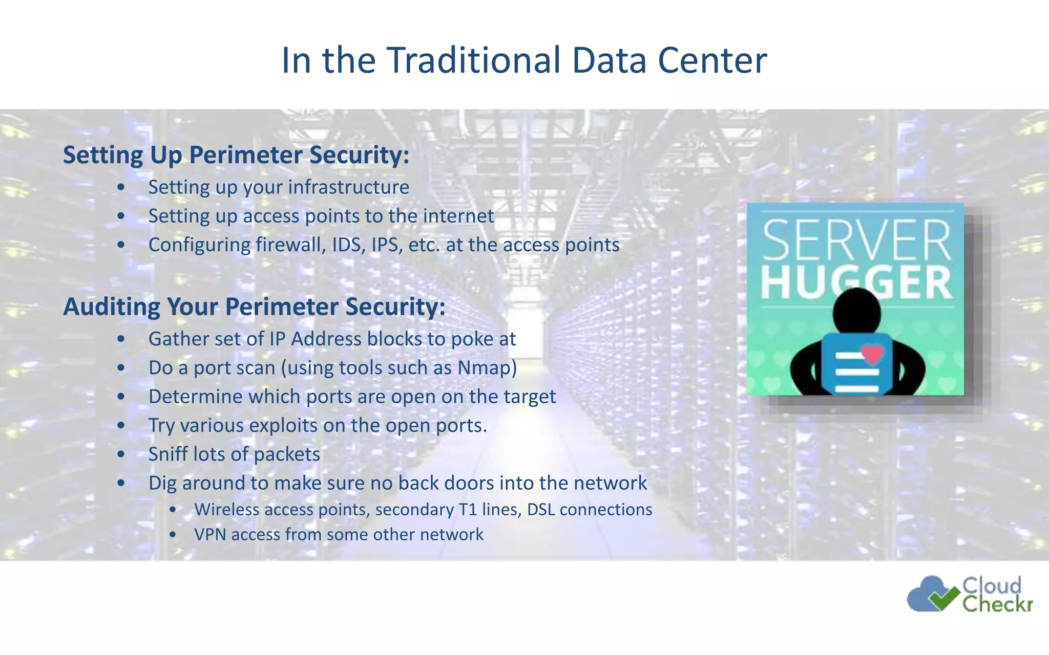 In the Traditional Data Center
Setting Up Perimeter Security:
• Setting up your infrastructure
• Setting up access points to the internet
• Configuring firewall, IDS, IPS, etc. at the access points
Auditing Your Perimeter Security:
• Gather set of IP Address blocks to poke at
• Do a port scan (using tools such as Nmap)
• Determine which ports are open on the target
• Try various exploits on the open ports.
• Sniff lots of packets
• Dig around to make sure no back doors into the network
• Wireless access points, secondary T1 lines, DSL connections
• VPN access from some other network
 