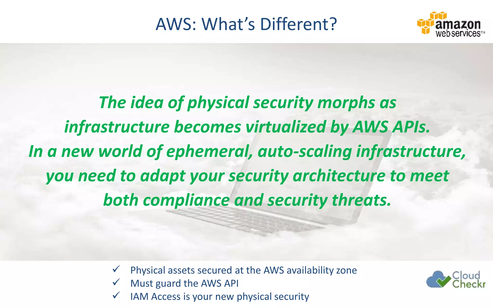 AWS: What’s Different?
The idea of physical security morphs as
infrastructure becomes virtualized by AWS APIs.
In a new world of ephemeral, auto-scaling infrastructure,
you need to adapt your security architecture to meet
both compliance and security threats.
 Physical assets secured at the AWS availability zone
 Must guard the AWS API
 IAM Access is your new physical security
 