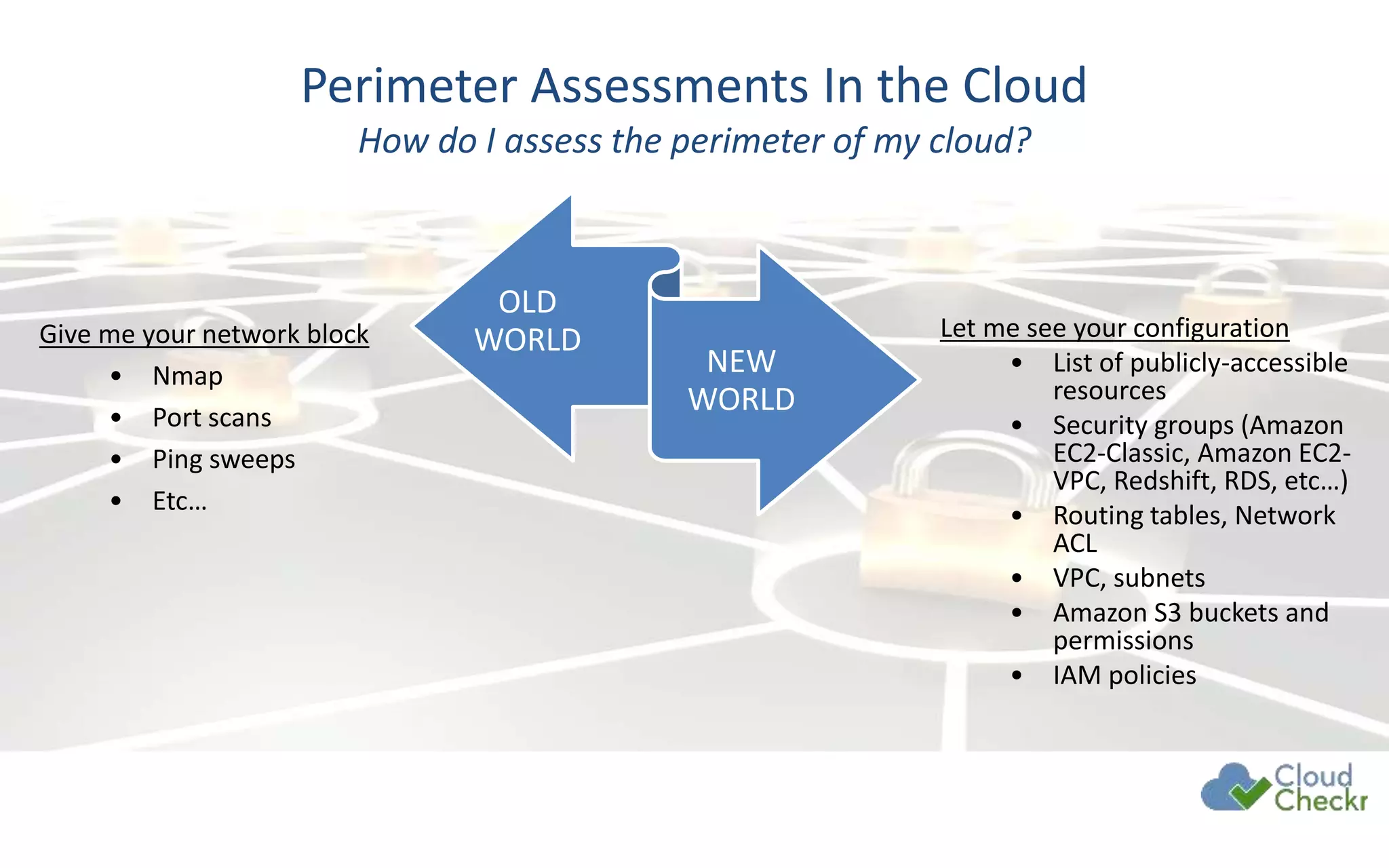 Give me your network block
• Nmap
• Port scans
• Ping sweeps
• Etc…
Perimeter Assessments In the Cloud
How do I assess the perimeter of my cloud?
Let me see your configuration
• List of publicly-accessible
resources
• Security groups (Amazon
EC2-Classic, Amazon EC2-
VPC, Redshift, RDS, etc…)
• Routing tables, Network
ACL
• VPC, subnets
• Amazon S3 buckets and
permissions
• IAM policies
OLD
WORLD
NEW
WORLD
 