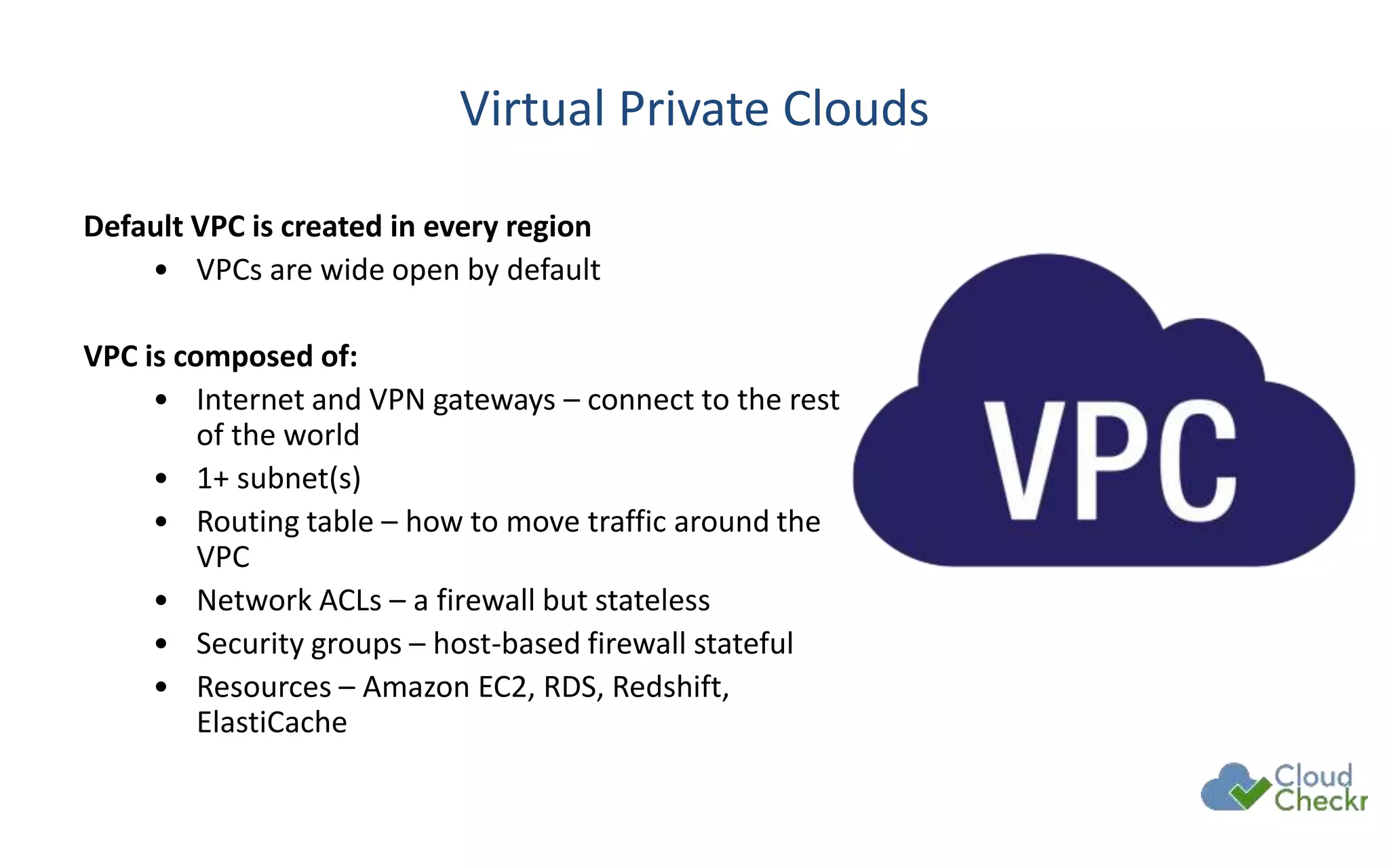 Virtual Private Clouds
Default VPC is created in every region
• VPCs are wide open by default
VPC is composed of:
• Internet and VPN gateways – connect to the rest
of the world
• 1+ subnet(s)
• Routing table – how to move traffic around the
VPC
• Network ACLs – a firewall but stateless
• Security groups – host-based firewall stateful
• Resources – Amazon EC2, RDS, Redshift,
ElastiCache
 
