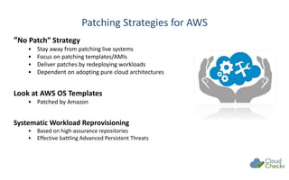 Patching Strategies for AWS
“No Patch” Strategy
• Stay away from patching live systems
• Focus on patching templates/AMIs
• Deliver patches by redeploying workloads
• Dependent on adopting pure cloud architectures
Look at AWS OS Templates
• Patched by Amazon
Systematic Workload Reprovisioning
• Based on high-assurance repositories
• Effective battling Advanced Persistent Threats
 