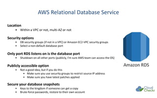 AWS Relational Database Service
Location
• Within a VPC or not, multi-AZ or not
Security options
• DB security groups (if not in a VPC) or Amazon EC2-VPC security groups
• Select a non-default database port
Only port RDS listens on is the database port
• Shutdown on all other ports (publicly, I’m sure AWS team can access the OS)
Publicly accessible option
• Not a good idea, but if you do this
• Make sure you use security groups to restrict source IP address
• Make sure you have latest patches applied
Secure your database snapshots
• Keys to the kingdom if someone can get a copy
• Brute-force passwords, restore to their own account
 