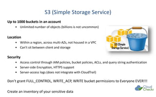 S3 (Simple Storage Service)
Up to 1000 buckets in an account
• Unlimited number of objects (billions is not uncommon)
Location
• Within a region, across multi-AZs, not housed in a VPC
• Can’t sit between client and storage
Security
• Access control through IAM policies, bucket policies, ACLs, and query string authentication
• Server-side Encryption, HTTPS support
• Server-access logs (does not integrate with CloudTrail)
Don’t grant FULL_CONTROL, WRITE_ACP, WRITE bucket permissions to Everyone EVER!!!
Create an inventory of your sensitive data
 