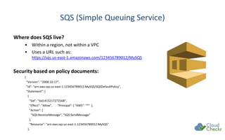 SQS (Simple Queuing Service)
Where does SQS live?
• Within a region, not within a VPC
• Uses a URL such as:
https://sqs.us-east-1.amazonaws.com/123456789012/MySQS
Security based on policy documents:
{
"Version": "2008-10-17",
"Id": "arn:aws:sqs:us-east-1:123456789012:MySQS/SQSDefaultPolicy",
"Statement": [
{
"Sid": "Sid1415217272568",
"Effect": "Allow", "Principal": { "AWS": "*" },
"Action": [
"SQS:ReceiveMessage", "SQS:SendMessage"
],
"Resource": "arn:aws:sqs:us-east-1:123456789012:MySQS"
},
 