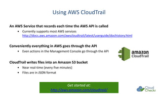 Using AWS CloudTrail
An AWS Service that records each time the AWS API is called
• Currently supports most AWS services
http://docs.aws.amazon.com/awscloudtrail/latest/userguide/dochistory.html
Conveniently everything in AWS goes through the API
• Even actions in the Management Console go through the API
CloudTrail writes files into an Amazon S3 bucket
• Near real-time (every five minutes)
• Files are in JSON format
Get started at:
http://aws.amazon.com/cloudtrail/
 