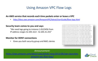 Using Amazon VPC Flow Logs
An AWS service that records each time packets enter or leave a VPC
• http://docs.aws.amazon.com/AmazonVPC/latest/UserGuide/flow-logs.html
Security team comes to you and says:
“We need logs going to instance 1-0123456 from
IP address ranges 52.205.16.0 - 52.205.31.255”
Monitor for DENY connections
• Gives you both security group and NACL denies
Announcement:
https://aws.amazon.com/about-aws/whats-new/2015/06/aws-launches-
amazon-vpc-flow-logs/
 
