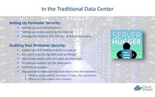 In the Traditional Data Center
Setting Up Perimeter Security:
• Setting up your infrastructure
• Setting up access points to the internet
• Configuring firewall, IDS, IPS, etc. at the access points
Auditing Your Perimeter Security:
• Gather set of IP Address blocks to poke at
• Do a port scan (using tools such as Nmap)
• Determine which ports are open on the target
• Try various exploits on the open ports.
• Sniff lots of packets
• Dig around to make sure no back doors into the network
• Wireless access points, secondary T1 lines, DSL connections
• VPN access from some other network
 