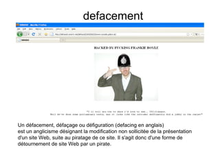 defacement




Un défacement, défaçage ou défiguration (defacing en anglais)
est un anglicisme désignant la modification non sollicitée de la présentation
d'un site Web, suite au piratage de ce site. Il s'agit donc d'une forme de
détournement de siteLe quotidien des hackers ©PieR
                      Web par un pirate.
 
