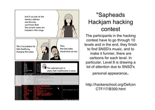 "Sapheads
  Hackjam hacking
      contest
 The participants in the hacking
  contest have to go through 10
levels and in the end, they finish
   to find SNSD's music, and to
     make it funnier, there are
     cartoons for each level. In
 particular, Level 8 is drawing a
  lot of attention due to SNSD's
     personal appearance   .
http://hackerschool.org/Defcon
       CTF/17/B300.html
 
