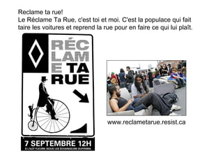 Reclame ta rue!
Le Réclame Ta Rue, c'est toi et moi. C'est la populace qui fait
taire les voitures et reprend la rue pour en faire ce qui lui plaît.




                                  www.reclametarue.resist.ca
 