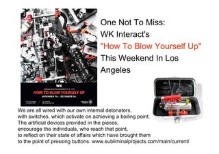 One Not To Miss:
                                   WK Interact's
                                   "How To Blow Yourself Up"
                                   This Weekend In Los
                                   Angeles



We are all wired with our own internal detonators,
with switches, which activate on achieving a boiling point.
The artificial devices provided in the pieces,
encourage the individuals, who reach that point,
to reflect on their state of affairs which have brought them
to the point of pressing buttons. www.subliminalprojects.com/main/current/
 
