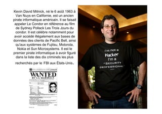 Kevin David Mitnick, né le 6 août 1963 à
  Van Nuys en Californie, est un ancien
pirate informatique américain. Il se faisait
 appeler Le Condor en référence au film
  de Sydney Pollack Les Trois Jours du
  condor. Il est célèbre notamment pour
 avoir accédé illégalement aux bases de
données des clients de Pacific Bell, ainsi
  qu'aux systèmes de Fujitsu, Motorola,
   Nokia et Sun Microsystems. Il est le
premier pirate informatique à avoir figuré
  dans la liste des dix criminels les plus
 recherchés par le FBI aux États-Unis.
 
